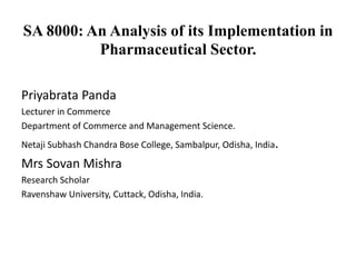 SA 8000: An Analysis of its Implementation in
Pharmaceutical Sector.
Priyabrata Panda
Lecturer in Commerce
Department of Commerce and Management Science.
Netaji Subhash Chandra Bose College, Sambalpur, Odisha, India.
Mrs Sovan Mishra
Research Scholar
Ravenshaw University, Cuttack, Odisha, India.
 