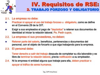 Ing. CIP Irma Anco
2.1. La empresa no debe:
 Practicar ni apoyar el uso del trabajo forzoso u obligatorio, como se define
en el Convenio 29 de la OIT.
 Exigir a sus empleados el pago de "depósitos" o retener sus documentos de
identidad al iniciar la relación laboral. Pe. Pedir cupos.
2.2. La empresa ni sus proveedores, no deben:
 Retener parte del salario, beneficios, pertenencias o documentos del
personal, con el objeto de forzarlo a que siga trabajando para la empresa.
2.3. El personal debe:
Tener derecho a salir del trabajo después de completar su día laborable y es
libre de terminar la relación laboral, previa notificación a su empleador.
2.4. Ni la empresa ni entidad alguna que trabaje para ella, deben practicar o
apoyar el tráfico de seres humanos.
IV. Requisitos de RSE:
2. TRABAJO FORZOSO Y OBLIGATORIO
 