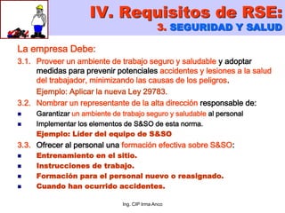 Ing. CIP Irma Anco
La empresa Debe:
3.1. Proveer un ambiente de trabajo seguro y saludable y adoptar
medidas para prevenir potenciales accidentes y lesiones a la salud
del trabajador, minimizando las causas de los peligros.
Ejemplo: Aplicar la nueva Ley 29783.
3.2. Nombrar un representante de la alta dirección responsable de:
 Garantizar un ambiente de trabajo seguro y saludable al personal
 Implementar los elementos de S&SO de esta norma.
Ejemplo: Líder del equipo de S&SO
3.3. Ofrecer al personal una formación efectiva sobre S&SO:
 Entrenamiento en el sitio.
 Instrucciones de trabajo.
 Formación para el personal nuevo o reasignado.
 Cuando han ocurrido accidentes.
IV. Requisitos de RSE:
3. SEGURIDAD Y SALUD
 