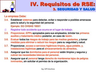 Ing. CIP Irma Anco
La empresa Debe:
3.4. Establecer sistemas para detectar, evitar o responder a posibles amenazas
para la salud y la seguridad del personal.
Ejemplo: SG OHSAS 18001
 Registrar todo accidente que ocurra en el lugar de trabajo.
3.5. Proporcionar, EPPs apropiados para sus empleados, brindar los primeros
auxilios y tratamiento médico posterior, en caso de lesión.
3.6. Evaluar todos los riesgos de trabajo para las madres gestantes, y tomar
medidas para eliminar o reducir los riesgos para su seguridad y salud.
3.7. Proporcionar, acceso a servicios higiénicos limpios, agua potable, y,
instalaciones higiénicas para el almacenamiento de alimentos.
3.8. Asegurar que los dormitorios para el personal estén limpios y seguros y
cubran las necesidades básicas del personal.
3.9. Asegurar que el personal tenga derecho de mantenerse lejos de peligros
inminentes, sin solicitar el permiso de la organización.
IV. Requisitos de RSE:
3. SEGURIDAD Y SALUD
 