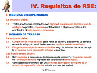 Ing. CIP Irma Anco
6. MEDIDAS DISCIPLINARIAS
La empresa debe:
6.1. Tratar a todos sus empleados con dignidad y respeto sin tolerar el uso de
castigos corporales, coerción mental o física o abusos verbales a los
empleados ni trato severo o inhumano.
7. HORARIO DE TRABAJO
La empresa debe:
7.1 Cumplir con las leyes laborales sobre horas de trabajo y días festivos. La semana
normal de trabajo, sin incluir las horas extras, no debe exceder de 48 horas.
7.2. Otorgar al personal por lo menos un día libre luego de seis días laborados, excepto
la ley nacional o una negociación colectiva lo permitan.
Las horas extras deben:
7.3. Ser voluntarias, a excepción de lo dispuesto en la sección 7.4; y no deben exceder
de 12 horas por semana, ni pueden ser solicitadas de forma regular.
7.4. Ser necesarias para cumplir con una demanda del negocio o si es parte de un
acuerdo de negociación colectiva entre la empresa y el sindicato.
IV. Requisitos de RSE:
 