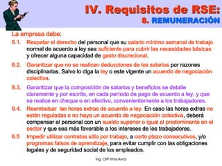 Ing. CIP Irma Anco
La empresa debe:
8.1. Respetar el derecho del personal que su salario mínimo semanal de trabajo
normal de acuerdo a ley sea suficiente para cubrir las necesidades básicas
y ofrecer alguna capacidad de gasto discrecional.
8.2. Garantizar que no se realicen deducciones de los salarios por razones
disciplinarias. Salvo lo diga la ley o este vigente un acuerdo de negociación
colectiva.
8.3. Garantizar que la composición de salarios y beneficios se detalle
claramente y por escrito, en cada período de pago de acuerdo a ley, y que
se realice en cheque o en efectivo, convenientemente a los trabajadores.
8.4. Reembolsar las horas extras de acuerdo a ley. En caso las horas extras no
estén reguladas o no haya un acuerdo de negociación colectiva, deberá
compensar al personal con un sueldo superior o igual al predominante en el
sector y que sea más favorable a los intereses de los trabajadores.
8.5 Impedir utilizar contratos sólo por trabajo, a corto plazo consecutivos, y/o
programas falsos de aprendizaje, para evitar cumplir con las obligaciones
legales y de seguridad social de los empleados.
IV. Requisitos de RSE:
8. REMUNERACIÓN
 
