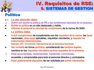 Ing. CIP Irma Anco
Política
9.1 La alta dirección debe:
 Definir por escrito la política de RS y las condiciones laborales de la empresa.
 Exhibir la política en un sitio destacado y visible.
 Informar al personal la voluntad de cumplimiento de la norma SA 8000.
La política debe:
 Incluir compromisos de cumplimiento con los requisitos de la norma, las leyes
nacionales, otras leyes aplicables, requisitos voluntarios, y respetar los
instrumentos internacionales.
Ejemplo: OIT, Convención Internacional de los Derechos Humanos.
 Ser revisada en forma periódica, considerando los cambios legales,
cambios en los requisitos voluntarios u otros requisitos de la empresa.
 Estar documentada, implementada, mantenida, comunicada,
accesible y comprensible para todo el personal directivo y contratados.
 Estar públicamente disponible de ser solicitada por partes interesadas.
IV. Requisitos de RSE:
9. SISTEMAS DE GESTION
 