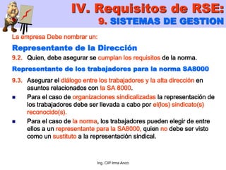 Ing. CIP Irma Anco
La empresa Debe nombrar un:
Representante de la Dirección
9.2. Quien, debe asegurar se cumplan los requisitos de la norma.
Representante de los trabajadores para la norma SA8000
9.3. Asegurar el diálogo entre los trabajadores y la alta dirección en
asuntos relacionados con la SA 8000.
 Para el caso de organizaciones sindicalizadas la representación de
los trabajadores debe ser llevada a cabo por el(los) sindicato(s)
reconocido(s).
 Para el caso de la norma, los trabajadores pueden elegir de entre
ellos a un representante para la SA8000, quien no debe ser visto
como un sustituto a la representación sindical.
IV. Requisitos de RSE:
9. SISTEMAS DE GESTION
 
