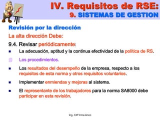 Ing. CIP Irma Anco
Revisión por la dirección
La alta dirección Debe:
9.4. Revisar periódicamente:
 La adecuación, aptitud y la continua efectividad de la política de RS.
 Los procedimientos.
 Los resultados del desempeño de la empresa, respecto a los
requisitos de esta norma y otros requisitos voluntarios.
 Implementar enmiendas y mejoras al sistema.
 El representante de los trabajadores para la norma SA8000 debe
participar en esta revisión.
IV. Requisitos de RSE:
9. SISTEMAS DE GESTION
 