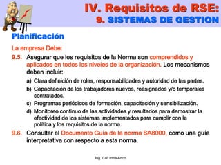 Ing. CIP Irma Anco
Planificación
La empresa Debe:
9.5. Asegurar que los requisitos de la Norma son comprendidos y
aplicados en todos los niveles de la organización. Los mecanismos
deben incluir:
a) Clara definición de roles, responsabilidades y autoridad de las partes.
b) Capacitación de los trabajadores nuevos, reasignados y/o temporales
contratados.
c) Programas periódicos de formación, capacitación y sensibilización.
d) Monitoreo continuo de las actividades y resultados para demostrar la
efectividad de los sistemas implementados para cumplir con la
política y los requisitos de la norma.
9.6. Consultar el Documento Guía de la norma SA8000, como una guía
interpretativa con respecto a esta norma.
IV. Requisitos de RSE:
9. SISTEMAS DE GESTION
 