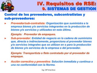 Ing. CIP Irma Anco
Control de los proveedores, subcontratistas y
sub-proveedores:
► Proveedor/sub-contratista: Organización que suministra a la
empresa bienes y/o servicios integrantes en la producción de
bienes y/o servicios y utilizados en esta última.
Ejemplo: Proveedor de empaques.
► Sub-proveedor: Entidad de negocio en la cadena de suministro
que, directa o indirectamente, proporciona al proveedor bienes
y/o servicios integrales que se utilizan en o para la producción
de bienes y/o servicios de la empresa o del proveedor.
Ejemplo: Transportista o flete contratado por el proveedor de
empaque.
► Acción correctiva y preventiva: Solución inmediata y continua a
una no conformidad con la Norma.
IV. Requisitos de RSE:
9. SISTEMAS DE GESTION
 