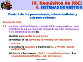 Ing. CIP Irma Anco
Control de los proveedores, subcontratistas y
sub-proveedores:
La empresa Debe:
9.7. Mantener registros del compromiso de RS de los proveedores / sub-
contratistas (y sub-proveedores), incluyendo acuerdos contractuales
y/o el compromiso escrito de:
a) Acatar los requisitos de esta norma.
b) Participar en las actividades de monitoreo solicitadas por la
empresa.
c) Identificar la causa raíz e implementar AC y AP para resolver
cualquier NC.
d) Informar sobre cualquier relación comercial relevante con otros
proveedores/subcontratistas y sub- proveedores.
IV. Requisitos de RSE:
9. SISTEMAS DE GESTION
 