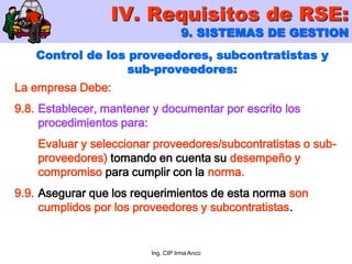 Ing. CIP Irma Anco
Control de los proveedores, subcontratistas y
sub-proveedores:
La empresa Debe:
9.8. Establecer, mantener y documentar por escrito los
procedimientos para:
Evaluar y seleccionar proveedores/subcontratistas o sub-
proveedores) tomando en cuenta su desempeño y
compromiso para cumplir con la norma.
9.9. Asegurar que los requerimientos de esta norma son
cumplidos por los proveedores y subcontratistas.
IV. Requisitos de RSE:
9. SISTEMAS DE GESTION
 