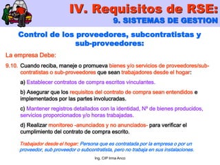 Ing. CIP Irma Anco
Control de los proveedores, subcontratistas y
sub-proveedores:
La empresa Debe:
9.10. Cuando reciba, maneje o promueva bienes y/o servicios de proveedores/sub-
contratistas o sub-proveedores que sean trabajadores desde el hogar:
a) Establecer contratos de compra escritos vinculantes.
b) Asegurar que los requisitos del contrato de compra sean entendidos e
implementados por las partes involucradas.
c) Mantener registros detallados con la identidad, Nº de bienes producidos,
servicios proporcionados y/o horas trabajadas.
d) Realizar monitoreo -anunciados y no anunciados- para verificar el
cumplimiento del contrato de compra escrito.
IV. Requisitos de RSE:
9. SISTEMAS DE GESTION
Trabajador desde el hogar: Persona que es contratada por la empresa o por un
proveedor, sub proveedor o subcontratista, pero no trabaja en sus instalaciones.
 