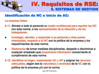 Ing. CIP Irma Anco
Identificación de NC e inicio de AC:
La empresa Debe:
9.11. Brindar a todo el personal un medio confidencial para reportar las NC
con esta norma, a los representantes de la dirección y de los
trabajadores.
 Investigar, abordar, y responder a su personal y otras partes
interesadas, respecto a la NC con la política de la empresa y los
requerimientos de esta norma.
 Abstenerse de tomar medidas disciplinarias, despedir o discriminar a
cualquier empleado que proporcione información concerniente al
cumplimiento de esta norma.
9.12. Identificar el origen, implementar AC y AP y asignar los recursos
adecuados, según sea la naturaleza y severidad de la NC con la
política de la empresa y/o con la norma.
IV. Requisitos de RSE:
9. SISTEMAS DE GESTION
 