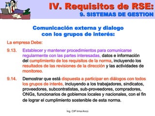 Ing. CIP Irma Anco
Comunicación externa y dialogo
con los grupos de interés:
La empresa Debe:
9.13. Establecer y mantener procedimientos para comunicarse
regularmente con las partes interesadas, datos e información
del cumplimiento de los requisitos de la norma, incluyendo los
resultados de las revisiones de la dirección y las actividades de
monitoreo.
9.14. Demostrar que está dispuesta a participar en diálogos con todos
los grupos de interés, incluyendo a los trabajadores, sindicatos,
proveedores, subcontratistas, sub-proveedores, compradores,
ONGs, funcionarios de gobiernos locales y nacionales, con el fin
de lograr el cumplimiento sostenible de esta norma.
IV. Requisitos de RSE:
9. SISTEMAS DE GESTION
 