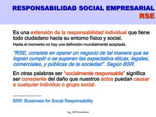 Ing. CIP Irma Anco
Es una extensión de la responsabilidad individual que tiene
todo ciudadano hacia su entorno físico y social.
Hasta el momento no hay una definición mundialmente aceptada.
“RSE, consiste en operar un negocio de tal manera que se
logren cumplir o se superen las expectativa éticas, legales,
comerciales, y públicas de la sociedad”. Según BSR.
En otras palabras ser “socialmente responsable” significa
ser consciente del daño que nuestros actos puedan causar
a cualquier individuo o grupo social.
___________
BSR: Bussiness for Social Responsability
RESPONSABILIDAD SOCIAL EMPRESARIAL
RSE
 