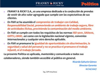 Ing. CIP Irma Anco
o FRANKY & RICKY S.A., es una empresa dedicada a la confección de prendas
de vestir de alto valor agregado que cumple con las expectativas de sus
clientes.
o En F&R se ha asumido el compromiso de trabajar con Calidad,
Responsabilidad Social, promoviendo un ambiente de trabajo seguro, libre
de actividades ilícitas, previniendo la contaminación del medio ambiente.
o En F&R se cumple con todos los requisitos de las normas ISO 9001, SA8000,
GOTS y BASC, así como con la legislación nacional vigente, convenios
internacionales y cualquier otro derecho aplicable.
o En F&R se promueve la igualdad de oportunidades sin discriminación, la
seguridad y salud del personal y no se practica ni promueve el trabajo
infantil, ni el trabajo forzado.
La presente Política es aplicada, mantenida y comunicada a todos sus
colaboradores, siendo también accesible al público en general.
Ricardo Sahurie Gómez
Director Gerente
01/10/2007
Política
 