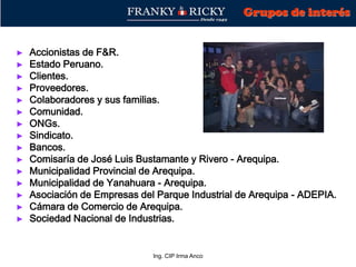 Ing. CIP Irma Anco
► Accionistas de F&R.
► Estado Peruano.
► Clientes.
► Proveedores.
► Colaboradores y sus familias.
► Comunidad.
► ONGs.
► Sindicato.
► Bancos.
► Comisaría de José Luis Bustamante y Rivero - Arequipa.
► Municipalidad Provincial de Arequipa.
► Municipalidad de Yanahuara - Arequipa.
► Asociación de Empresas del Parque Industrial de Arequipa - ADEPIA.
► Cámara de Comercio de Arequipa.
► Sociedad Nacional de Industrias.
Grupos de interés
 