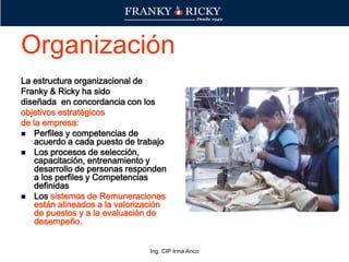 Ing. CIP Irma Anco
Organización
La estructura organizacional de
Franky & Ricky ha sido
diseñada en concordancia con los
objetivos estratégicos
de la empresa:
 Perfiles y competencias de
acuerdo a cada puesto de trabajo
 Los procesos de selección,
capacitación, entrenamiento y
desarrollo de personas responden
a los perfiles y Competencias
definidas
 Los sistemas de Remuneraciones
están alineados a la valorización
de puestos y a la evaluación de
desempeño.
 