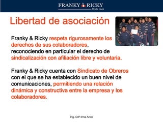 Ing. CIP Irma Anco
Franky & Ricky respeta rigurosamente los
derechos de sus colaboradores,
reconociendo en particular el derecho de
sindicalización con afiliación libre y voluntaria.
Franky & Ricky cuenta con Sindicato de Obreros
con el que se ha establecido un buen nivel de
comunicaciones, permitiendo una relación
dinámica y constructiva entre la empresa y los
colaboradores.
Libertad de asociación
 