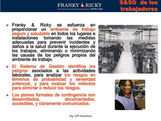 Ing. CIP Irma Anco
► Franky & Ricky se esfuerza en
proporcionar un ambiente de trabajo
seguro y saludable en todos los lugares e
instalaciones tomando las medidas
adecuadas para prevenir incidentes y
daños a la salud durante la ejecución de
los trabajos, eliminando o minimizando
las causas de los peligros propios del
ambiente de trabajo.
► El Sistema de Gestión identifica los
peligros asociados a las actividades
laborales, para analizar los riesgos en
términos de probabilidad y severidad
potencial, y para evaluar los métodos
para eliminar o reducir los riesgos.
► Los planes formales de contingencia son
desarrollados, documentados,
accesibles, y claramente comunicados.
S&SO de los
trabajadores
 