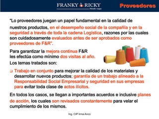 Ing. CIP Irma Anco
“Lo proveedores juegan un papel fundamental en la calidad de
nuestros productos, en el desempeño social de la compañía y en la
seguridad a través de toda la cadena Logística, razones por las cuales
son cuidadosamente evaluados antes de ser aprobados como
proveedores de F&R”.
Para garantizar la mejora continua F&R
les efectúa como mínimo dos visitas al año.
Los temas tratados son:
 Trabajo en conjunto para mejorar la calidad de los materiales y
desarrollar nuevos productos; garantía de un trabajo alineado a la
Responsabilidad Social Empresarial y seguridad en sus empresas
para evitar toda clase de actos ilícitos.
En todos los casos, se llegan a importantes acuerdos e inclusive planes
de acción, los cuales son revisados constantemente para velar el
cumplimiento de los mismos.
Proveedores
 