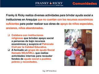 Ing. CIP Irma Anco
Franky & Ricky realiza diversas actividades para brindar ayuda social a
instituciones en Arequipa que no cuentan con los recursos económicos
suficientes para poder realizar sus obras de apoyo de niños especiales,
ancianos, niños abandonados.
Comunidades
 Colabora con instituciones
religiosas que brindan apoyo social
a personas de bajo recursos
económicos y auspicia el Patronato
Civil por la Calidad Educativa.
 A formado un grupo de ayuda Social
llamado NOJUVELL que realiza
actividades internas para recaudar
fondos de ayuda social a pueblos
pobres y necesitados.
 