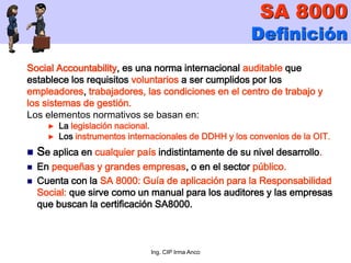 Ing. CIP Irma Anco
SA 8000
Definición
Social Accountability, es una norma internacional auditable que
establece los requisitos voluntarios a ser cumplidos por los
empleadores, trabajadores, las condiciones en el centro de trabajo y
los sistemas de gestión.
Los elementos normativos se basan en:
► La legislación nacional.
► Los instrumentos internacionales de DDHH y los convenios de la OIT.
 Se aplica en cualquier país indistintamente de su nivel desarrollo.
 En pequeñas y grandes empresas, o en el sector público.
 Cuenta con la SA 8000: Guía de aplicación para la Responsabilidad
Social: que sirve como un manual para los auditores y las empresas
que buscan la certificación SA8000.
 