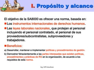 Ing. CIP Irma Anco
El objetivo de la SA8000 es ofrecer una norma, basada en:
Los instrumentos internacionales de derechos humanos.
Las leyes laborales nacionales, que protejan al personal
incluyendo el personal contratado, el personal de sus
proveedores/subcontratistas, subproveedores y
trabajadores.
Beneficios:
a) Desarrollar, mantener e implementar políticas y procedimientos de gestión.
b) Demostrar fehacientemente a las partes interesadas que existen políticas,
procedimientos y prácticas de RS en la organización, de acuerdo a los
requisitos de esta norma.
I. Propósito y alcance
 