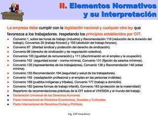 Ing. CIP Irma Anco
La empresa debe cumplir con la legislación nacional y cualquier otra ley que
favorezca a los trabajadores, respetando los principios establecidos por OIT:
 Convenio 1, sobre las horas de trabajo (industria) y Recomendación 116 (reducción de la duración del
trabajo), Convenios 29 (trabajo forzoso) y 105 (abolición del trabajo forzoso).
 Convenio 87 (libertad sindical y protección del derecho de sindicación).
 Convenio 98 (derecho de sindicación y de negociación colectiva).
 Convenios 100 (igualdad de remuneración) y 111 (discriminación en el empleo y la ocupación).
 Convenio 102 (seguridad social – norma mínima), Convenio 131 (fijación de salarios mínimos).
 Convenio 135 (representantes de los trabajadores), Convenio 138 y Recomendación 146 (edad
mínima).
 Convenio 155 Recomendación 164 (seguridad y salud de los trabajadores).
 Convenio 159 (readaptación profesional y el empleo en las personas inválidas).
 Convenio 169 (pueblos indígenas y tribales), Convenio 177 (trabajo a domicilio).
 Convenio 182 (peores formas de trabajo infantil), Convenio 183 (protección de la maternidad/)
 Repertorio de recomendaciones prácticas de la OIT sobre el VIH/SIDA y el mundo del trabajo.
 Declaración Universal de los Derechos Humanos.
 Pacto Internacional de Derechos Económicos, Sociales y Culturales.
 Pacto Internacional de Derechos Civiles y Políticos.
II. Elementos Normativos
y su Interpretación
 