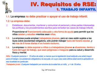 Ing. CIP Irma Anco
1.1. La empresa no debe practicar o apoyar el uso de trabajo infantil.
1.2. La empresa debe:
 Establecer, documentar, mantener y comunicar al personal y otras partes interesadas
las políticas y los procedimientos escritos para remediar los casos de trabajo infantil,
Proporcionar el financiamiento adecuado u otra forma de ayuda para permitir que los
niños asistan y estudien mientras sean niños.
1.3. La empresa puede emplear trabajadores jóvenes, pero en caso estén sujetos a las
leyes sobre escolaridad obligatoria, sólo podrán trabajar fuera del horario escolar, y
no mas de 8 horas diarias ni en horario nocturno.
1.4. La empresa no debe exponer a niños o a trabajadores jóvenes a situaciones, dentro o
fuera del lugar de trabajo, que sean peligrosas o inseguras para su salud y desarrollo
físico y mental.
Niño: Cualquier persona < 15 años de edad, a menos que la legislación local estipule una edad mayor
para el trabajo o la asistencia obligatoria a la escuela, en cuyo caso esta última edad será la aplicable en
esa localidad en particular.
Trabajador joven: Cualquier trabajador por encima de la edad de un niño, y < de 18 años.
IV. Requisitos de RSE:
1. TRABAJO INFANTIL
 