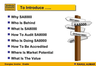 To Introduce …..
              To Introduce …..

   Why SA8000
                                  ISO14
                                       001
   Who Is Behind
                                      SA8000
                                 ISO900
   What Is SA8000
                                     OHSAS1
   How To Audit SA8000                    8001

   Who Is Doing SA8000            QS9
   How To Be Accredited
   Where Is Market Potential
   What Is The Value
Energise Involve Enable                RAHUL kUMAR
 
