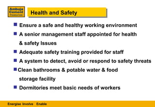 Health and Safety
             Health and Safety
    Ensure a safe and healthy working environment
    A senior management staff appointed for health
      & safety Issues
    Adequate safety training provided for staff
    A system to detect, avoid or respond to safety threats
    Clean bathrooms & potable water & food
      storage facility
    Dormitories meet basic needs of workers


Energise Involve Enable
 