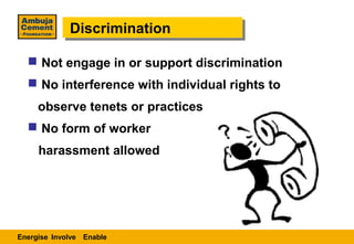 Discrimination
             Discrimination

   Not engage in or support discrimination
   No interference with individual rights to
     observe tenets or practices
   No form of worker
     harassment allowed




Energise Involve Enable
 