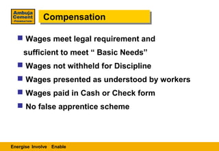 Compensation
             Compensation

   Wages meet legal requirement and
     sufficient to meet “ Basic Needs”
   Wages not withheld for Discipline
   Wages presented as understood by workers
   Wages paid in Cash or Check form
   No false apprentice scheme




Energise Involve Enable
 