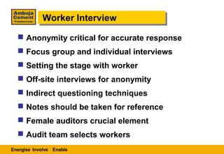 Worker Interview
            Worker Interview
   Anonymity critical for accurate response
   Focus group and individual interviews
   Setting the stage with worker
   Off-site interviews for anonymity
   Indirect questioning techniques
   Notes should be taken for reference
   Female auditors crucial element
   Audit team selects workers
Energise Involve Enable
 