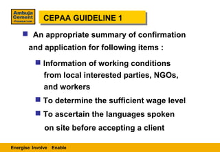 CEPAA GUIDELINE 1
             CEPAA GUIDELINE 1
     An appropriate summary of confirmation
       and application for following items :
           Information of working conditions
             from local interested parties, NGOs,
             and workers
           To determine the sufficient wage level
           To ascertain the languages spoken
             on site before accepting a client

Energise Involve Enable
 