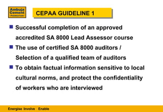 CEPAA GUIDELINE 1
               CEPAA GUIDELINE 1

 Successful completion of an approved
    accredited SA 8000 Lead Assessor course
 The use of certified SA 8000 auditors /
    Selection of a qualified team of auditors
 To obtain factual information sensitive to local
    cultural norms, and protect the confidentiality
    of workers who are interviewed


Energise Involve Enable
 