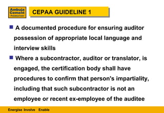 CEPAA GUIDELINE 1
             CEPAA GUIDELINE 1

 A documented procedure for ensuring auditor
   possession of appropriate local language and
   interview skills
 Where a subcontractor, auditor or translator, is
   engaged, the certification body shall have
   procedures to confirm that person's impartiality,
   including that such subcontractor is not an
   employee or recent ex-employee of the auditee
Energise Involve Enable
 