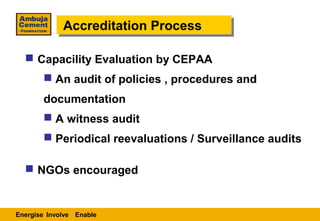 Accreditation Process
             Accreditation Process

   Capacility Evaluation by CEPAA
        An audit of policies , procedures and
       documentation
        A witness audit
        Periodical reevaluations / Surveillance audits

   NGOs encouraged


Energise Involve Enable
 
