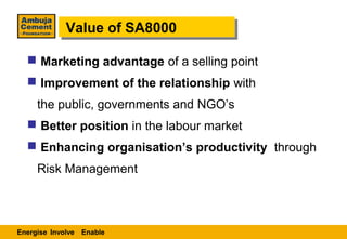 Value of SA8000
            Value of SA8000

   Marketing advantage of a selling point
   Improvement of the relationship with
     the public, governments and NGO’s
   Better position in the labour market
   Enhancing organisation’s productivity through
     Risk Management



Energise Involve Enable
 