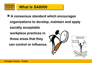 What Is SA8000
              What Is SA8000

   A consensus standard which encourages
     organizations to develop, maintain and apply
     socially acceptable
     workplace practices in
     those areas that they
    can control or influence.



Energise Involve Enable
 