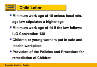 Child Labor
             Child Labor
     Minimum work age of 15 unless local min.

       age law stipulates a higher age
     Minimum work age of 14 if the law follows

       ILO Convention 138
     Children or young workers put in safe and

        health workplace
     Provision of the Policies and Procedure for

       remediation of Children
Energise Involve Enable
 