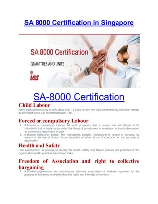 SA 8000 Certification in Singapore
SA-8000 Certification
Child Labour
Aany work performed by a child (less than 15 years or any min age prescribed by local law) except
as provided for by ILO recommendation 146.
Forced or compulsory Labour
1. A.Forced or compulsory Labour: All work or service that a person has not offered to do
voluntarily and is made to do under the threat of punishment or retaliation or that is demanded
as a means of repayment of debt
2. B.Human trafficking: &nbsp; The recruitment, transfer, harbouring or receipt of persons, by
means of the use of threat, force, deception or other forms of coercion, for the purpose of
exploitation
Health and Safety
Risk Assessment: A process to identify the health, safety and labour policies and practices of the
organisation and to prioritise associated risks
Freedom of Association and right to collective
bargaining
1. A.Worker organisation: An autonomous voluntary association of workers organised for the
purpose of furthering and defending the rights and interests of workers
 