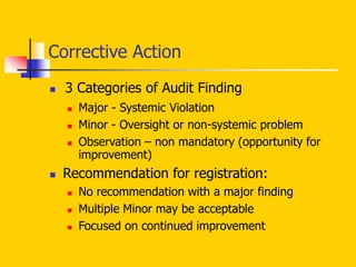 Corrective Action
 3 Categories of Audit Finding
 Major - Systemic Violation
 Minor - Oversight or non-systemic problem
 Observation – non mandatory (opportunity for
improvement)
 Recommendation for registration:
 No recommendation with a major finding
 Multiple Minor may be acceptable
 Focused on continued improvement
 