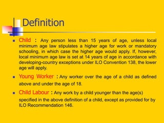 Definition
 Child : Any person less than 15 years of age, unless local
minimum age law stipulates a higher age for work or mandatory
schooling, in which case the higher age would apply. If, however,
local minimum age law is set at 14 years of age in accordance with
developing-country exceptions under ILO Convention 138, the lower
age will apply.
 Young Worker : Any worker over the age of a child as defined
above and under the age of 18.
 Child Labour : Any work by a child younger than the age(s)
specified in the above definition of a child, except as provided for by
ILO Recommendation 146.
 