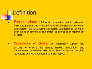 Definition
 Forced Labour : All work or service that is extracted
from any person under the menace of any penalty for which
said person has not offered him/herself voluntarily or for which
such work or service is demanded as a means of repayment
of debt.
 Remediation of Children: All necessary support and
actions to ensure the safety, health, education, and
development of children who have been subjected to child
labour, as defined above, and are dismissed.
 