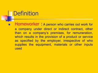 Definition
 Homeworker : A person who carries out work for
a company under direct or indirect contract, other
than on a company’s premises, for remuneration,
which results in the provision of a product or service
as specified by the employer, irrespective of who
supplies the equipment, materials or other inputs
used
 