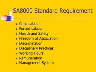 SA8000 Standard Requirement
 Child Labour
 Forced Labour
 Health and Safety
 Freedom of Association
 Discrimination
 Disciplinary Practices
 Working Hours
 Remuneration
 Management System
 