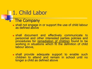 1. Child Labor
 The Company
 shall not engage in or support the use of child labour
as defined above
 shall document and effectively communicate to
personnel and other interested parties policies and
procedures for remediation of children found to be
working in situations which fit the definition of child
labour above,
 shall provide adequate support to enable such
children to attend and remain in school until no
longer a child as defined above
 