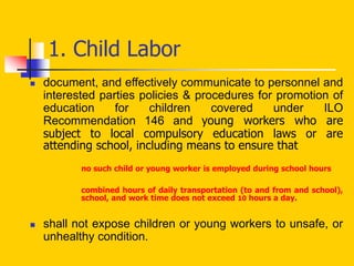  document, and effectively communicate to personnel and
interested parties policies & procedures for promotion of
education for children covered under ILO
Recommendation 146 and young workers who are
subject to local compulsory education laws or are
attending school, including means to ensure that
no such child or young worker is employed during school hours
combined hours of daily transportation (to and from and school),
school, and work time does not exceed 10 hours a day.
 shall not expose children or young workers to unsafe, or
unhealthy condition.
1. Child Labor
 