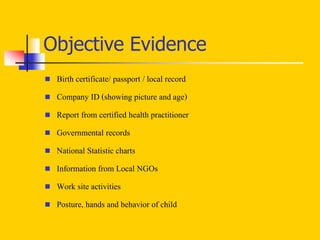 Objective Evidence
 Birth certificate/ passport / local record
 Company ID (showing picture and age)
 Report from certified health practitioner
 Governmental records
 National Statistic charts
 Information from Local NGOs
 Work site activities
 Posture, hands and behavior of child
 