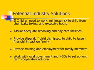 Potential Industry Solutions
 If Children need to work, minimize risk to child from
chemicals, toxins, and excessive hours
 Assure adequate schooling and day care facilities
 Provide stipend, if child dismissed, to child to lessen
financial impact on family
 Provide training and employment for family members
 Work with local government and NGOs to set up long
term cooperative solution
 